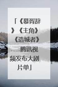 《慕胥辞》《主角》《造城者》……腾讯视频发布大剧片单