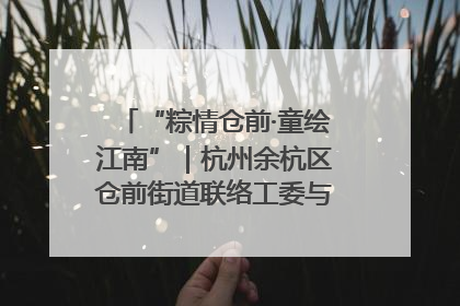 “粽情仓前·童绘江南”｜杭州余杭区仓前街道联络工委与辖区群众共度佳节