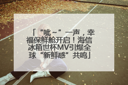 “呲～”一声，幸福保鲜舱开启！海信冰箱世杯MV引爆全球“新鲜感”共鸣