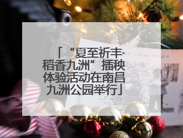 “夏至祈丰·稻香九洲”插秧体验活动在南昌九洲公园举行