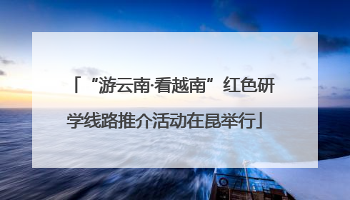 “游云南·看越南”红色研学线路推介活动在昆举行