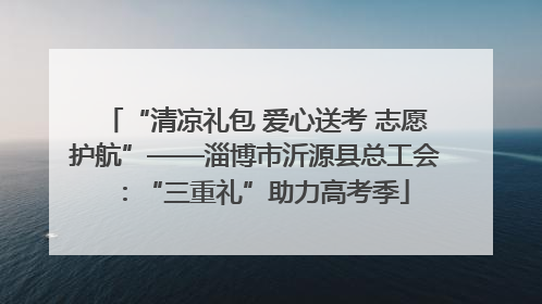 “清凉礼包 爱心送考 志愿护航”——淄博市沂源县总工会：“三重礼”助力高考季