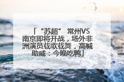 “苏超” 常州VS南京即将开战，场外非洲演员载歌载舞，高喊助威：今晚吃鸭