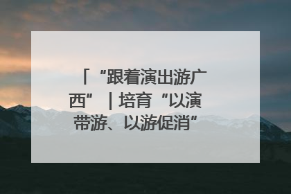 “跟着演出游广西”｜培育“以演带游、以游促消”文旅消费新生态