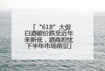 “618”大促白酒破价跌至近年来新低，酒商担忧下半年市场前景