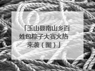 玉山县南山乡百姓包粽子大赛火热来袭（图）