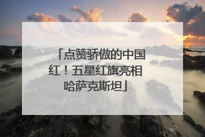 点赞骄傲的中国红！五星红旗亮相哈萨克斯坦