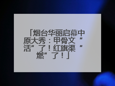 烟台华丽启幕中原大秀：甲骨文“活”了！红旗渠“燃”了！