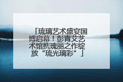 琉璃艺术盛宴国博启幕！彭青艾艺术馆携瑰丽之作绽放“琉光璃彩”