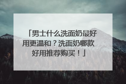 男士什么洗面奶最好用更温和？洗面奶哪款好用推荐购买！