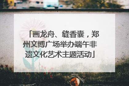 画龙舟、缝香囊，郑州文博广场举办端午非遗文化艺术主题活动