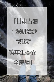 甘肃古浪：深耕治沙“织绿” 筑牢生态安全屏障