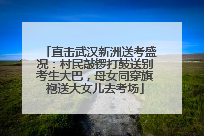 直击武汉新洲送考盛况：村民敲锣打鼓送别考生大巴，母女同穿旗袍送大女儿去考场