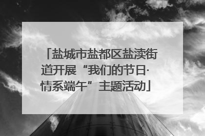 盐城市盐都区盐渎街道开展“我们的节日·情系端午”主题活动