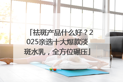 祛斑产品什么好？2025亲选十大爆款淡斑水乳，全方位碾压