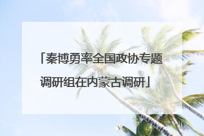 秦博勇率全国政协专题调研组在内蒙古调研