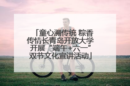 童心溯传统 粽香传情长青岛开放大学开展“端午+六一”双节文化宣讲活动