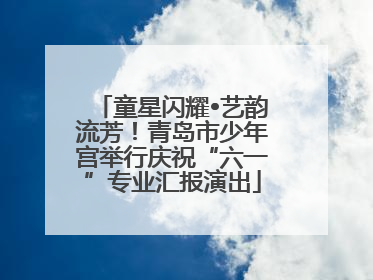 童星闪耀•艺韵流芳！青岛市少年宫举行庆祝“六一”专业汇报演出