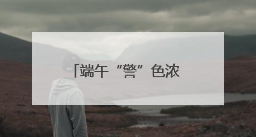 端午“警”色浓 守护“粽”是情