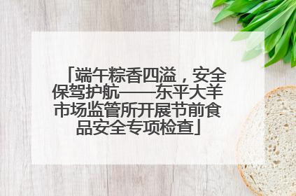 端午粽香四溢，安全保驾护航——东平大羊市场监管所开展节前食品安全专项检查