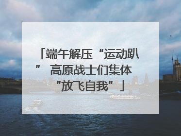 端午解压“运动趴” 高原战士们集体“放飞自我”