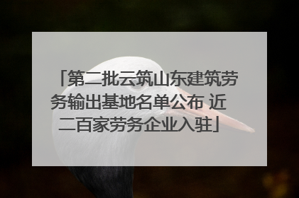 第二批云筑山东建筑劳务输出基地名单公布 近二百家劳务企业入驻