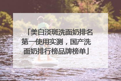 美白淡斑洗面奶排名第一使用实测，国产洗面奶排行榜品牌榜单