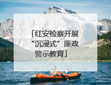 红安检察开展“沉浸式”廉政警示教育