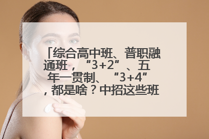 综合高中班、普职融通班，“3+2”、五年一贯制、“3+4”，都是啥？中招这些班，一文看懂