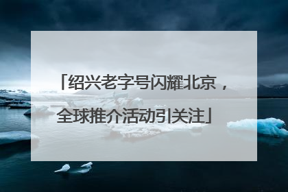 绍兴老字号闪耀北京，全球推介活动引关注