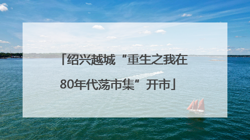 绍兴越城“重生之我在80年代荡市集”开市