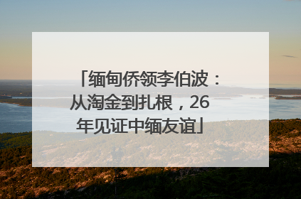 缅甸侨领李伯波：从淘金到扎根，26年见证中缅友谊