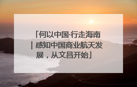 何以中国·行走海南｜感知中国商业航天发展，从文昌开始