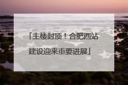 主楼封顶！合肥西站建设迎来重要进展