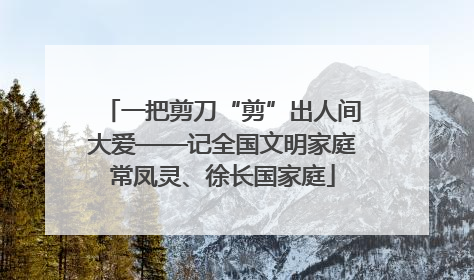 一把剪刀“剪”出人间大爱——记全国文明家庭常凤灵、徐长国家庭