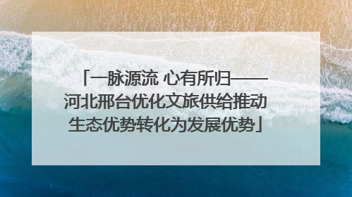 一脉源流 心有所归——河北邢台优化文旅供给推动生态优势转化为发展优势