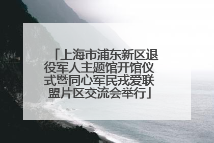 上海市浦东新区退役军人主题馆开馆仪式暨同心军民戎爱联盟片区交流会举行