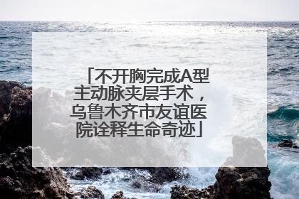 不开胸完成A型主动脉夹层手术，乌鲁木齐市友谊医院诠释生命奇迹