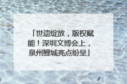 世遗绽放，版权赋能！深圳文博会上，泉州鲤城亮点纷呈
