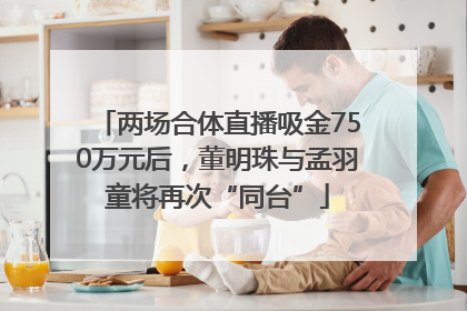 两场合体直播吸金750万元后，董明珠与孟羽童将再次“同台”