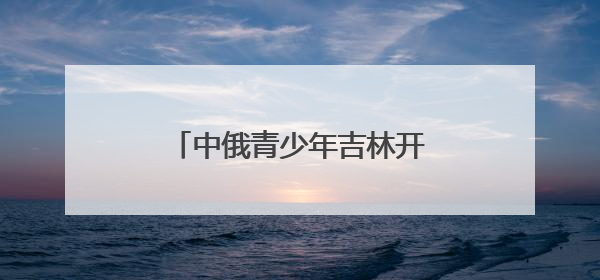 中俄青少年吉林开启文化交流之旅