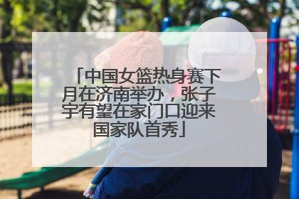 中国女篮热身赛下月在济南举办，张子宇有望在家门口迎来国家队首秀