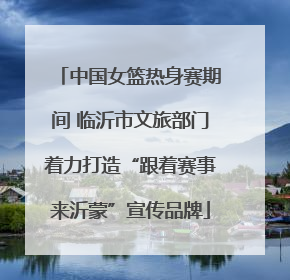 中国女篮热身赛期间 临沂市文旅部门着力打造“跟着赛事来沂蒙”宣传品牌