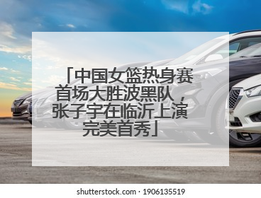 中国女篮热身赛首场大胜波黑队，张子宇在临沂上演完美首秀