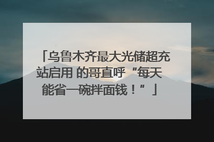 乌鲁木齐最大光储超充站启用 的哥直呼“每天能省一碗拌面钱！”