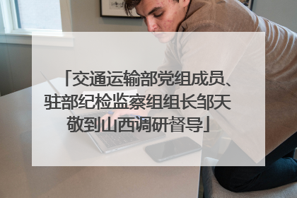 交通运输部党组成员、驻部纪检监察组组长邹天敬到山西调研督导