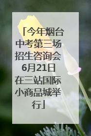 今年烟台中考第三场招生咨询会6月21日在三站国际小商品城举行