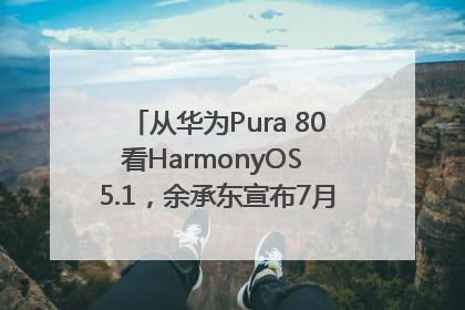 从华为Pura 80看HarmonyOS 5.1，余承东宣布7月迎来首批机型升级