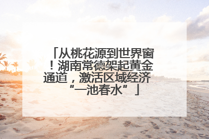 从桃花源到世界窗！湖南常德架起黄金通道，激活区域经济“一池春水”
