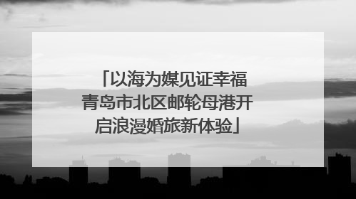 以海为媒见证幸福 青岛市北区邮轮母港开启浪漫婚旅新体验
